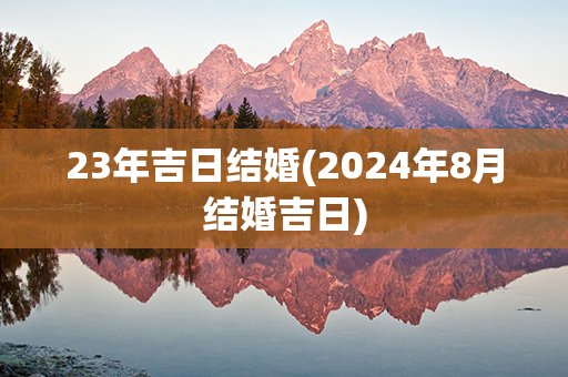 23年吉日结婚(2024年8月结婚吉日)