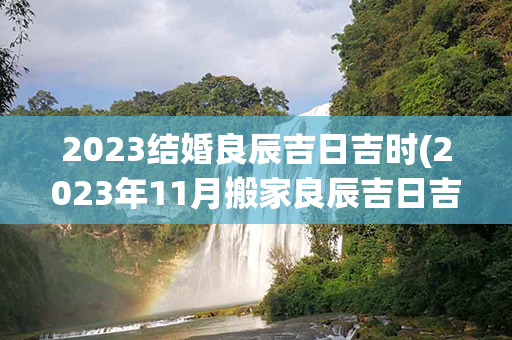 2023结婚良辰吉日吉时(2023年11月搬家良辰吉日吉时查询)