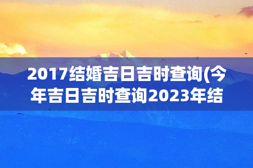 2017结婚吉日吉时查询(今年吉日吉时查询2023年结婚)