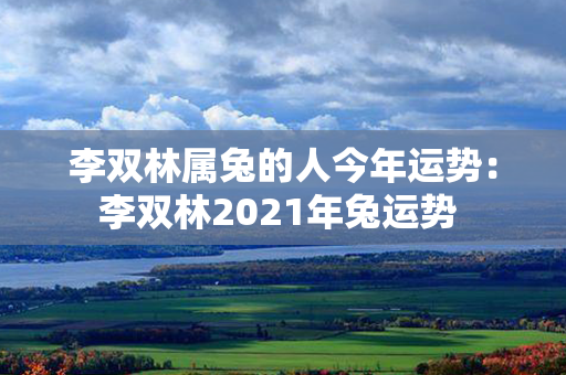 李双林属兔的人今年运势：李双林2021年兔运势 