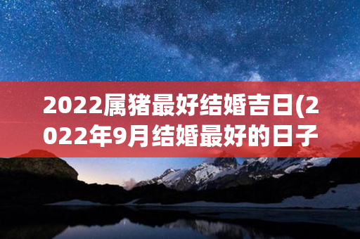 2022属猪最好结婚吉日(2022年9月结婚最好的日子)