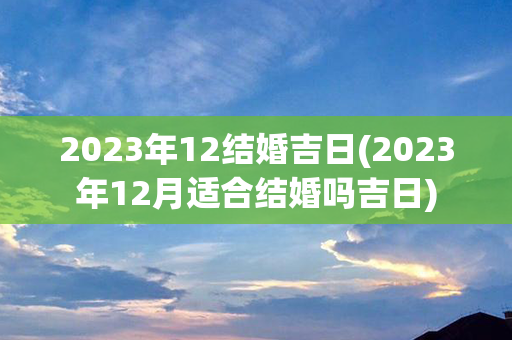 2023年12结婚吉日(2023年12月适合结婚吗吉日)