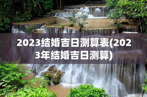 2023结婚吉日测算表(2023年结婚吉日测算)