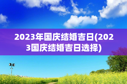 2023年国庆结婚吉日(2023国庆结婚吉日选择)