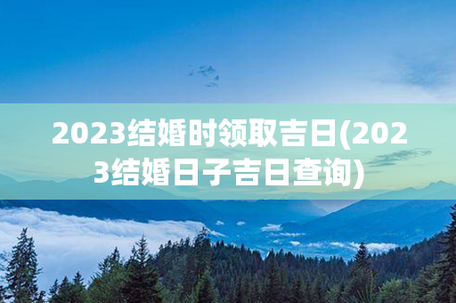 2023结婚时领取吉日(2023结婚日子吉日查询)