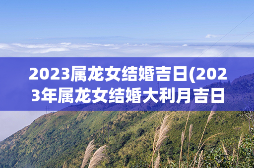 2023属龙女结婚吉日(2023年属龙女结婚大利月吉日)