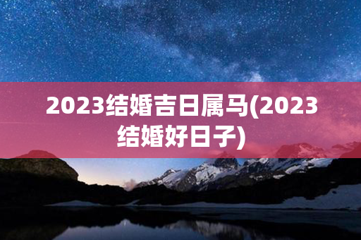 2023结婚吉日属马(2023结婚好日子)