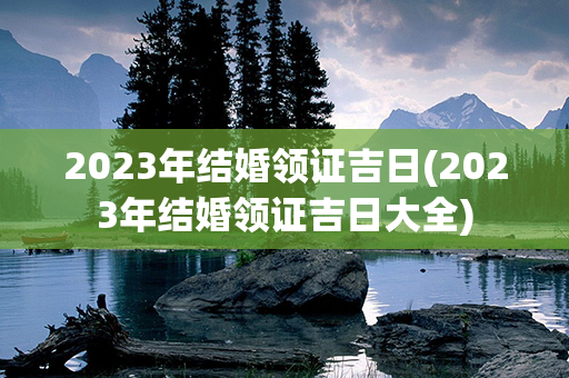 2023年结婚领证吉日(2023年结婚领证吉日大全)