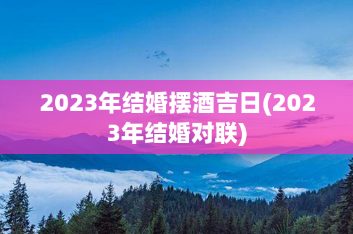 2023年结婚摆酒吉日(2023年结婚对联)