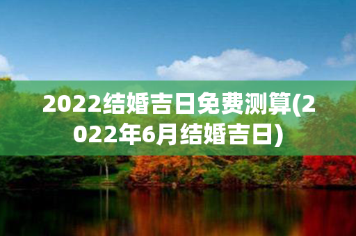 2022结婚吉日免费测算(2022年6月结婚吉日)