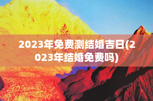 2023年免费测结婚吉日(2023年结婚免费吗)