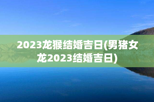 2023龙猴结婚吉日(男猪女龙2023结婚吉日)