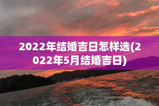 2022年结婚吉日怎样选(2022年5月结婚吉日)