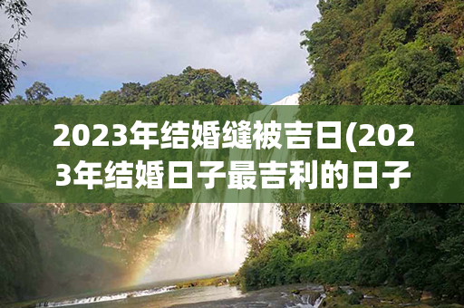 2023年结婚缝被吉日(2023年结婚日子最吉利的日子)