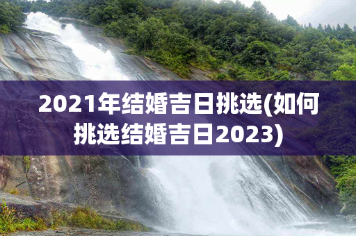 2021年结婚吉日挑选(如何挑选结婚吉日2023)