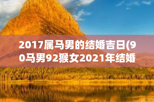 2017属马男的结婚吉日(90马男92猴女2021年结婚吉日)