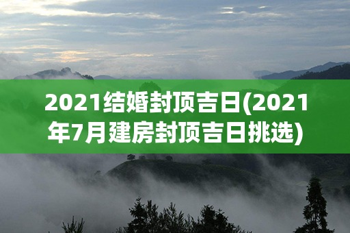 2021结婚封顶吉日(2021年7月建房封顶吉日挑选)