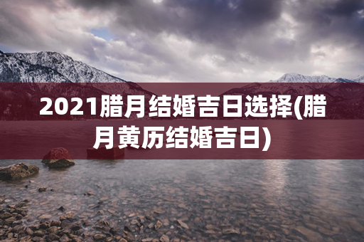 2021腊月结婚吉日选择(腊月黄历结婚吉日)