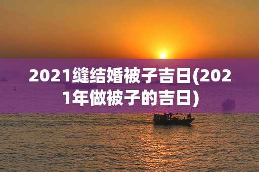 2021缝结婚被子吉日(2021年做被子的吉日)