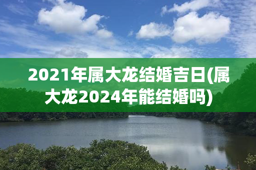 2021年属大龙结婚吉日(属大龙2024年能结婚吗)