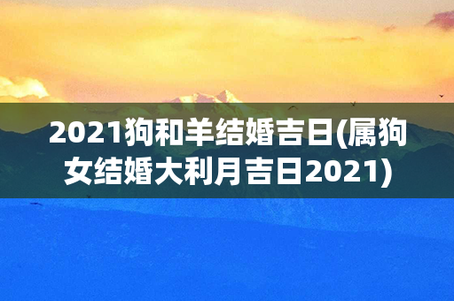 2021狗和羊结婚吉日(属狗女结婚大利月吉日2021)