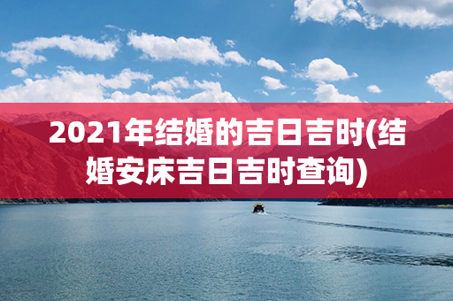 2021年结婚的吉日吉时(结婚安床吉日吉时查询)