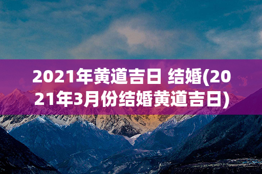 2021年黄道吉日 结婚(2021年3月份结婚黄道吉日)