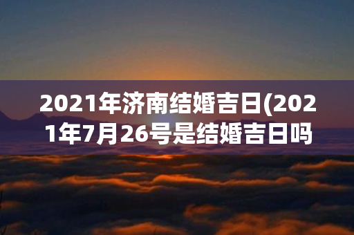 2021年济南结婚吉日(2021年7月26号是结婚吉日吗)