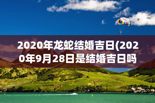 2020年龙蛇结婚吉日(2020年9月28日是结婚吉日吗)