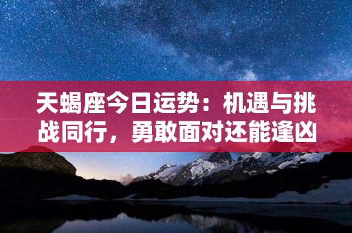 天蝎座今日运势：机遇与挑战同行，勇敢面对还能逢凶化吉！