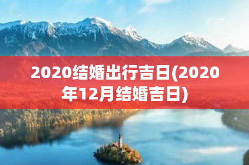 2020结婚出行吉日(2020年12月结婚吉日)