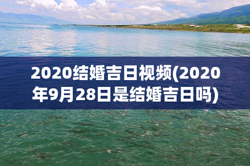 2020结婚吉日视频(2020年9月28日是结婚吉日吗)