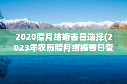 2020腊月结婚吉日选择(2023年农历腊月结婚吉日查询)