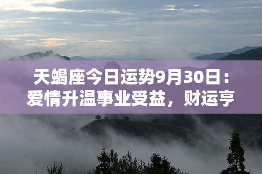 天蝎座今日运势9月30日：爱情升温事业受益，财运亨通幸福满满