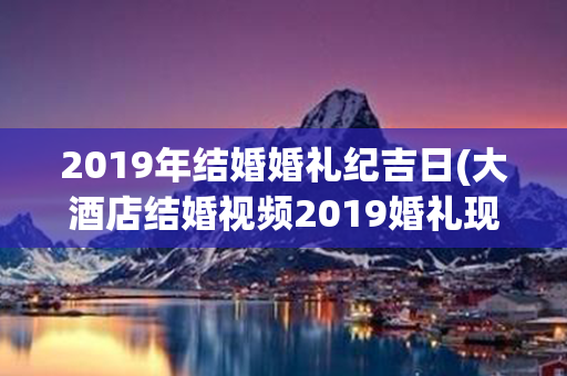 2019年结婚婚礼纪吉日(大酒店结婚视频2019婚礼现场)