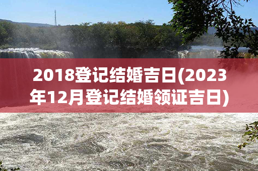 2018登记结婚吉日(2023年12月登记结婚领证吉日)