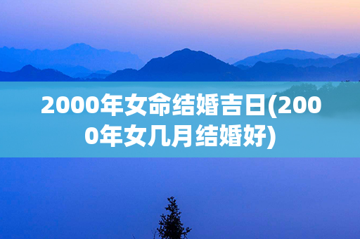 2000年女命结婚吉日(2000年女几月结婚好)