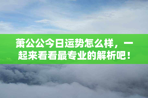 萧公公今日运势怎么样，一起来看看最专业的解析吧！