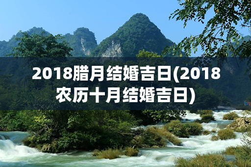 2018腊月结婚吉日(2018农历十月结婚吉日)