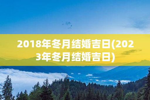 2018年冬月结婚吉日(2023年冬月结婚吉日)