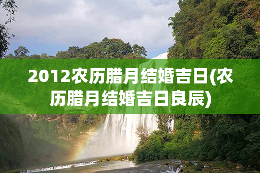 2012农历腊月结婚吉日(农历腊月结婚吉日良辰)