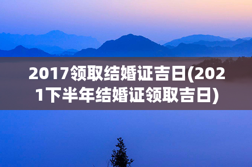 2017领取结婚证吉日(2021下半年结婚证领取吉日)