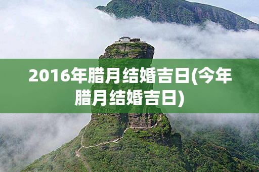 2016年腊月结婚吉日(今年腊月结婚吉日)