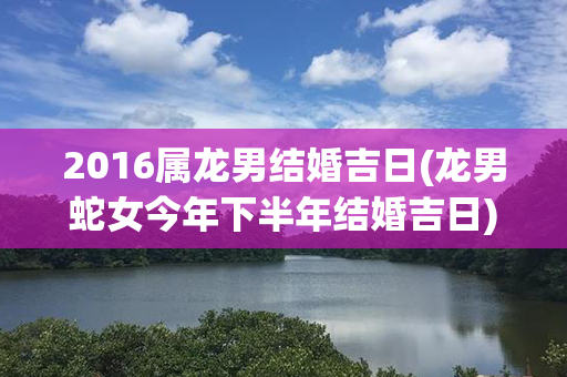 2016属龙男结婚吉日(龙男蛇女今年下半年结婚吉日)