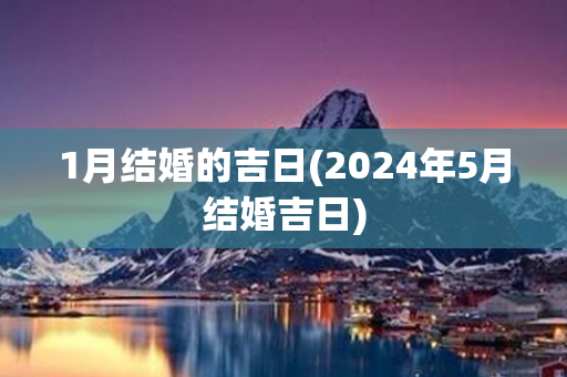 1月结婚的吉日(2024年5月结婚吉日)