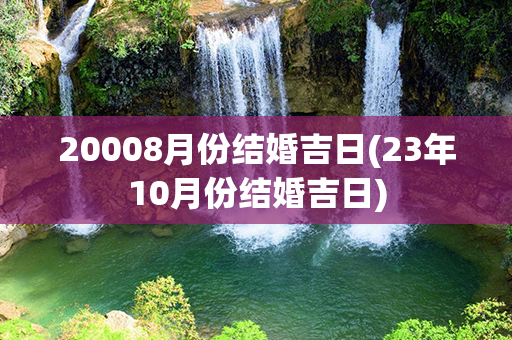 20008月份结婚吉日(23年10月份结婚吉日)