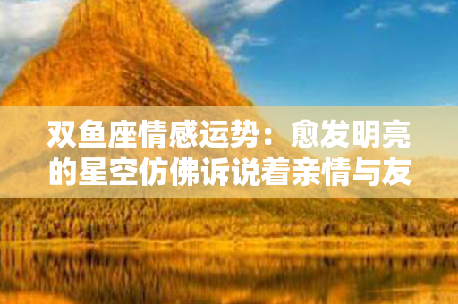 双鱼座情感运势：愈发明亮的星空仿佛诉说着亲情与友谊的温暖