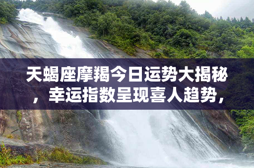 天蝎座摩羯今日运势大揭秘，幸运指数呈现喜人趋势，赶紧来看！