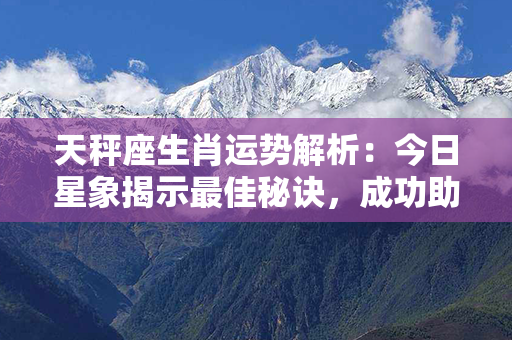 天秤座生肖运势解析：今日星象揭示最佳秘诀，成功助您迈上人生巅峰！