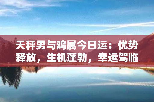 天秤男与鸡属今日运：优势释放，生机蓬勃，幸运驾临！